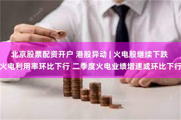 北京股票配资开户 港股异动 | 火电股继续下跌 火电利用率环比下行 二季度火电业绩增速或环比下行