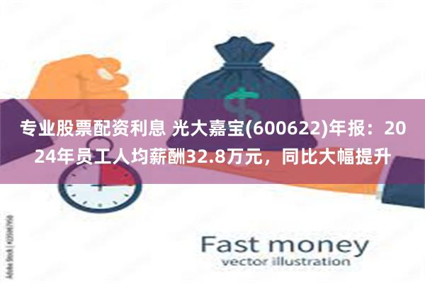 专业股票配资利息 光大嘉宝(600622)年报：2024年员工人均薪酬32.8万元，同比大幅提升