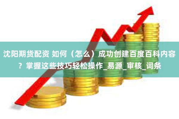 沈阳期货配资 如何（怎么）成功创建百度百科内容？掌握这些技巧轻松操作_易源_审核_词条