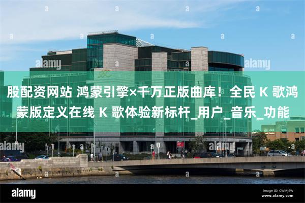 股配资网站 鸿蒙引擎×千万正版曲库！全民 K 歌鸿蒙版定义在线 K 歌体验新标杆_用户_音乐_功能