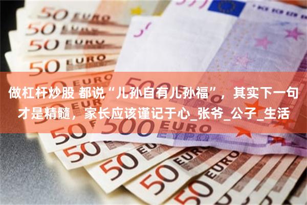 做杠杆炒股 都说“儿孙自有儿孙福”，其实下一句才是精髓，家长应该谨记于心_张爷_公子_生活