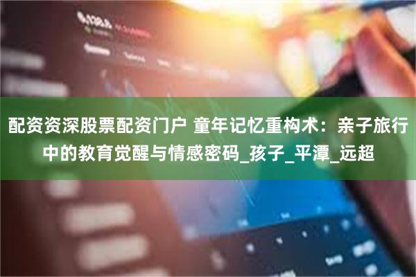 配资资深股票配资门户 童年记忆重构术：亲子旅行中的教育觉醒与情感密码_孩子_平潭_远超