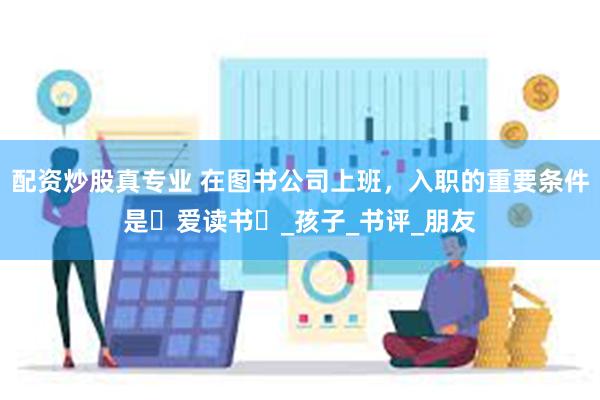 配资炒股真专业 在图书公司上班，入职的重要条件是⌈爱读书⌋_孩子_书评_朋友