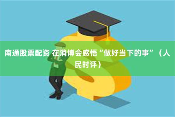 南通股票配资 在消博会感悟“做好当下的事”（人民时评）