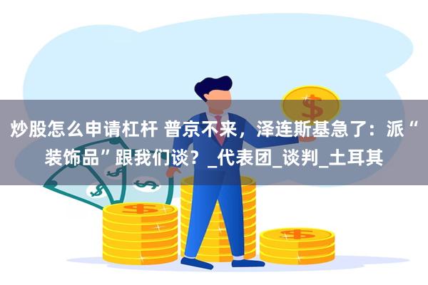 炒股怎么申请杠杆 普京不来，泽连斯基急了：派“装饰品”跟我们谈？_代表团_谈判_土耳其