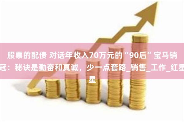 股票的配债 对话年收入70万元的“90后”宝马销冠：秘诀是勤奋和真诚，少一点套路_销售_工作_红星
