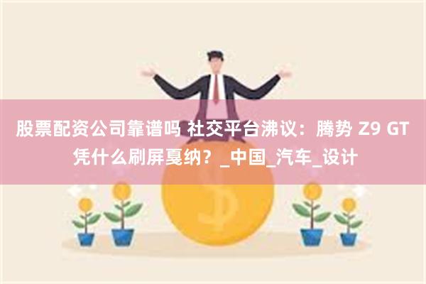 股票配资公司靠谱吗 社交平台沸议：腾势 Z9 GT 凭什么刷屏戛纳？_中国_汽车_设计
