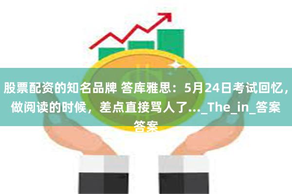 股票配资的知名品牌 答库雅思：5月24日考试回忆，做阅读的时候，差点直接骂人了..._The_in_答案