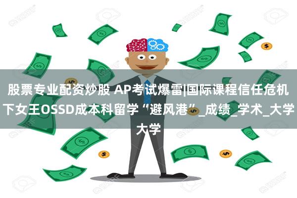 股票专业配资炒股 AP考试爆雷|国际课程信任危机下女王OSSD成本科留学“避风港”_成绩_学术_大学