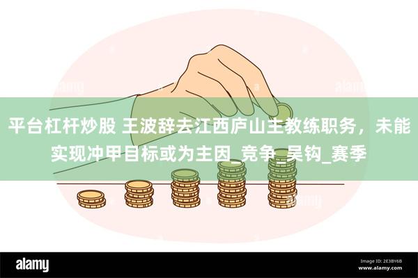 平台杠杆炒股 王波辞去江西庐山主教练职务，未能实现冲甲目标或为主因_竞争_吴钩_赛季