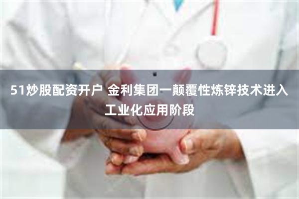 51炒股配资开户 金利集团一颠覆性炼锌技术进入工业化应用阶段