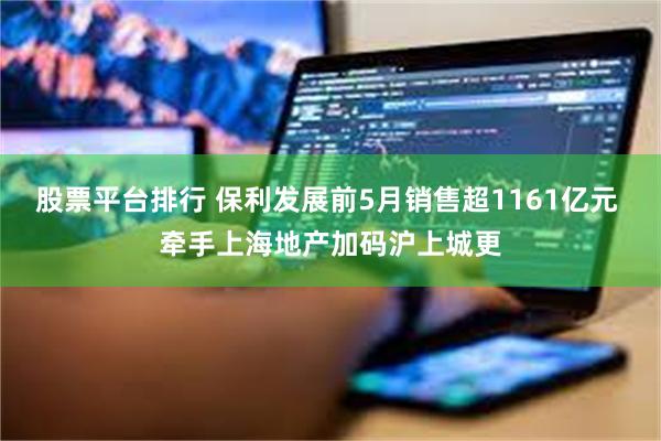 股票平台排行 保利发展前5月销售超1161亿元 牵手上海地产加码沪上城更