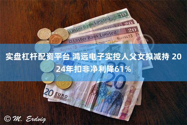 实盘杠杆配资平台 鸿远电子实控人父女拟减持 2024年扣非净利降61%
