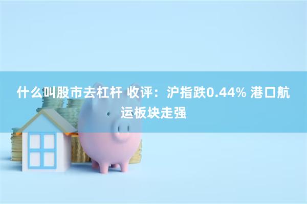什么叫股市去杠杆 收评：沪指跌0.44% 港口航运板块走强