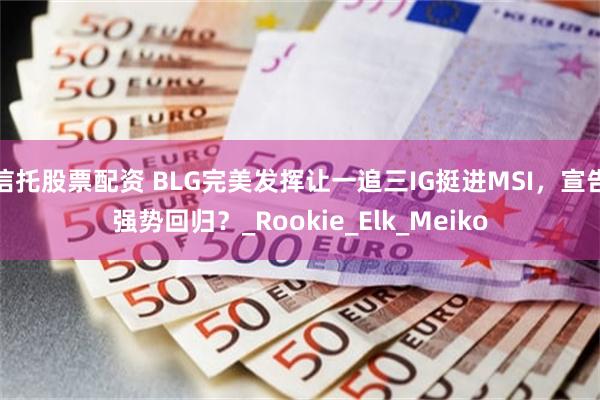 信托股票配资 BLG完美发挥让一追三IG挺进MSI，宣告强势回归？_Rookie_Elk_Meiko