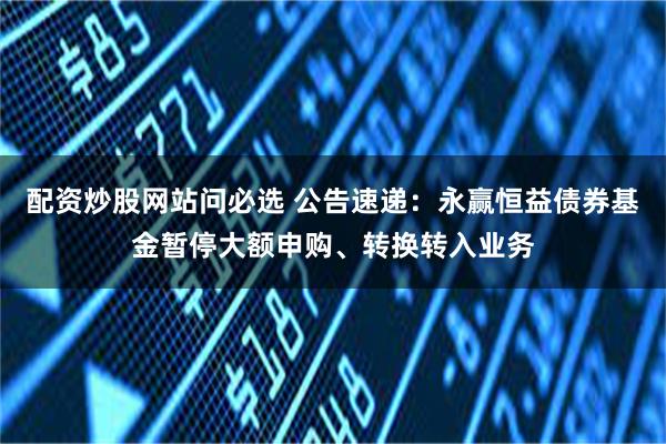 配资炒股网站问必选 公告速递：永赢恒益债券基金暂停大额申购、转换转入业务