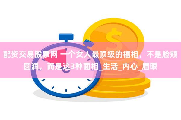 配资交易股票网 一个女人最顶级的福相，不是脸颊圆润，而是这3种面相_生活_内心_眉眼