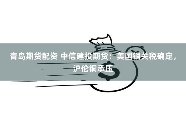 青岛期货配资 中信建投期货：美国铜关税确定，沪伦铜承压