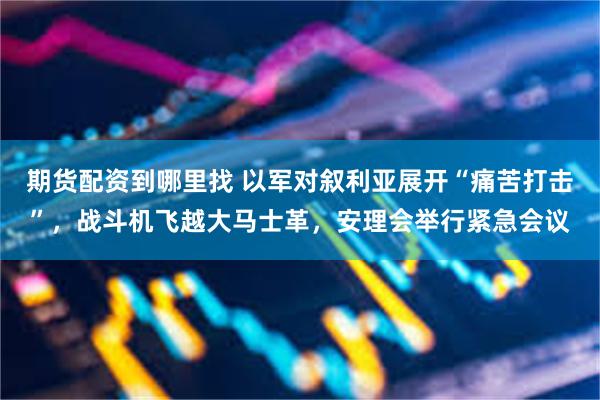 期货配资到哪里找 以军对叙利亚展开“痛苦打击”，战斗机飞越大马士革，安理会举行紧急会议