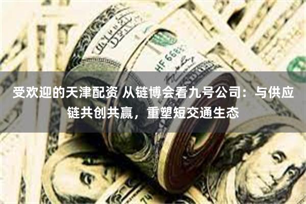 受欢迎的天津配资 从链博会看九号公司：与供应链共创共赢，重塑短交通生态