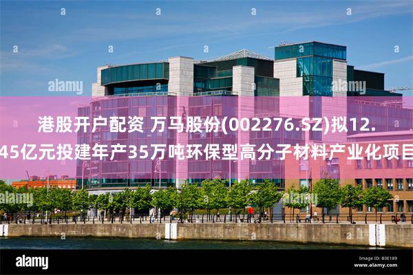 港股开户配资 万马股份(002276.SZ)拟12.45亿元投建年产35万吨环保型高分子材料产业化项目