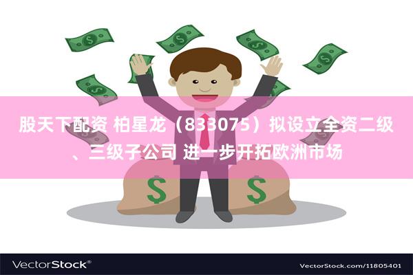 股天下配资 柏星龙（833075）拟设立全资二级、三级子公司 进一步开拓欧洲市场