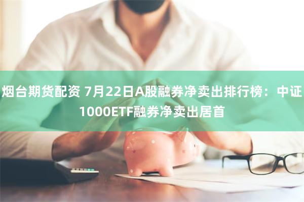 烟台期货配资 7月22日A股融券净卖出排行榜：中证1000ETF融券净卖出居首