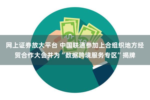 网上证劵放大平台 中国联通参加上合组织地方经贸合作大会并为“数据跨境服务专区”揭牌