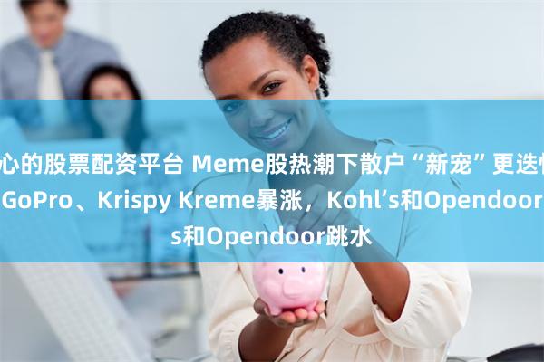贴心的股票配资平台 Meme股热潮下散户“新宠”更迭快，盘中GoPro、Krispy Kreme暴涨，Kohl’s和Opendoor跳水