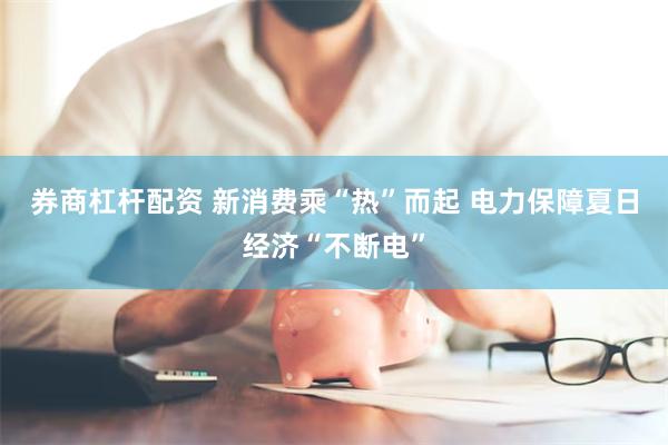 券商杠杆配资 新消费乘“热”而起 电力保障夏日经济“不断电”