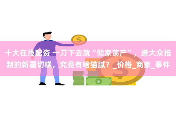 十大在线配资 一刀下去就“倾家荡产”，遭大众抵制的新疆切糕，究竟有啥猫腻？_价格_商家_事件