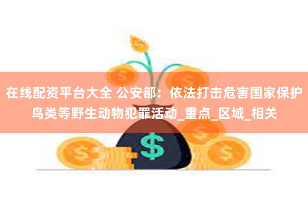 在线配资平台大全 公安部：依法打击危害国家保护鸟类等野生动物犯罪活动_重点_区域_相关