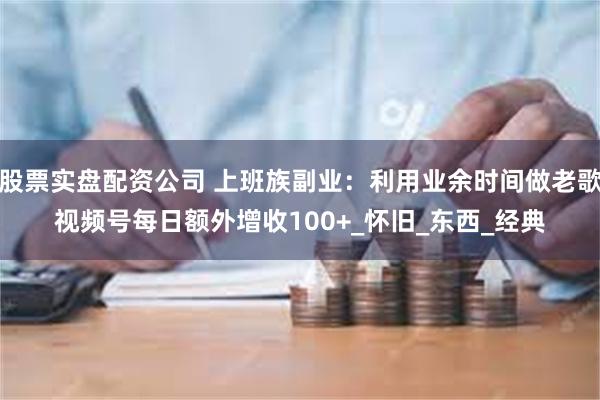 股票实盘配资公司 上班族副业：利用业余时间做老歌视频号每日额外增收100+_怀旧_东西_经典