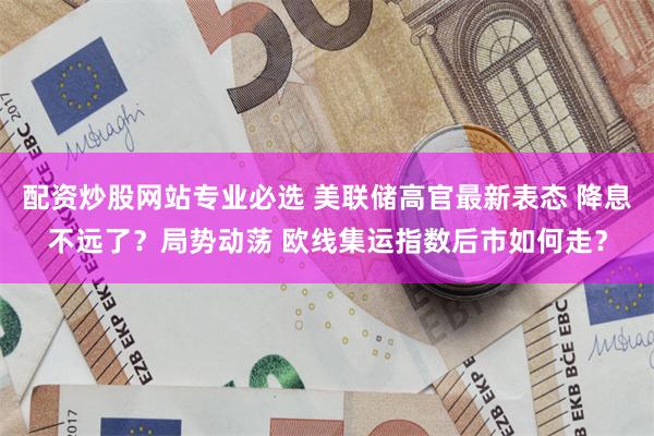 配资炒股网站专业必选 美联储高官最新表态 降息不远了？局势动荡 欧线集运指数后市如何走？
