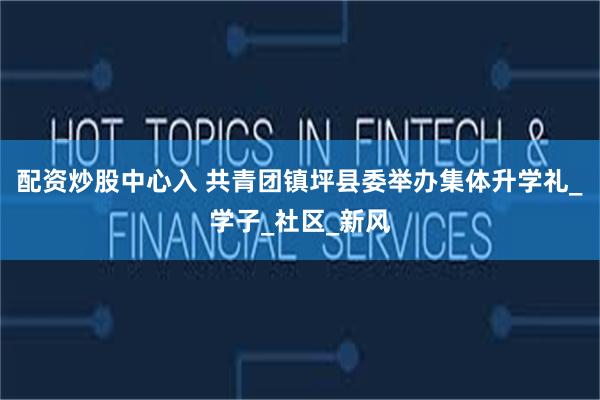 配资炒股中心入 共青团镇坪县委举办集体升学礼_学子_社区_新风