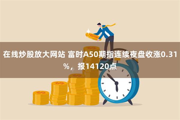 在线炒股放大网站 富时A50期指连续夜盘收涨0.31%，报14120点