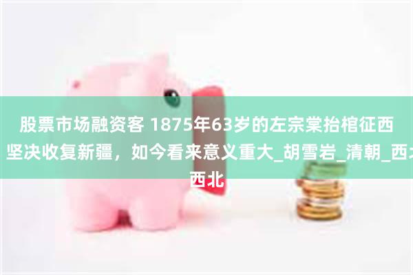 股票市场融资客 1875年63岁的左宗棠抬棺征西，坚决收复新疆，如今看来意义重大_胡雪岩_清朝_西北