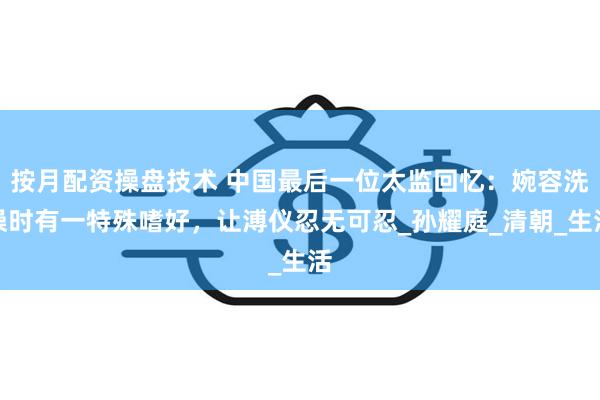 按月配资操盘技术 中国最后一位太监回忆：婉容洗澡时有一特殊嗜好，让溥仪忍无可忍_孙耀庭_清朝_生活