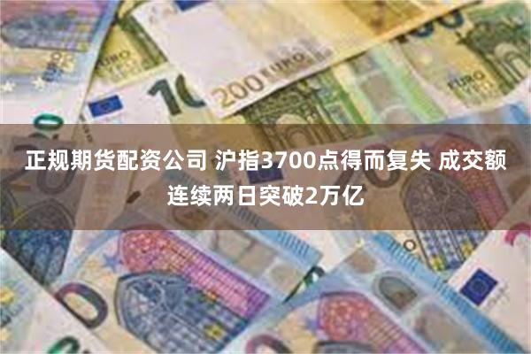 正规期货配资公司 沪指3700点得而复失 成交额连续两日突破2万亿