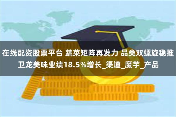 在线配资股票平台 蔬菜矩阵再发力 品类双螺旋稳推卫龙美味业绩18.5%增长_渠道_魔芋_产品