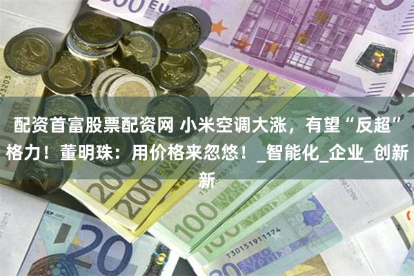 配资首富股票配资网 小米空调大涨，有望“反超”格力！董明珠：用价格来忽悠！_智能化_企业_创新