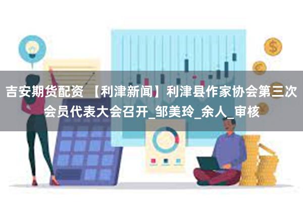 吉安期货配资 【利津新闻】利津县作家协会第三次会员代表大会召开_邹美玲_余人_审核