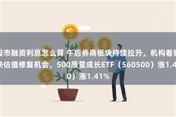 股市融资利息怎么算 午后券商板块持续拉升，机构看好板块估值修复机会，500质量成长ETF（560500）涨1.41%