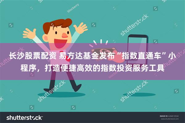 长沙股票配资 易方达基金发布“指数直通车”小程序，打造便捷高效的指数投资服务工具